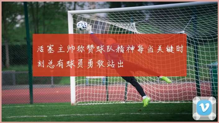 活塞主帅称赞球队精神每当关键时刻总有球员勇敢站出