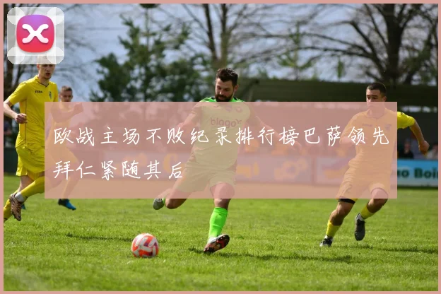 欧战主场不败纪录排行榜巴萨领先拜仁紧随其后