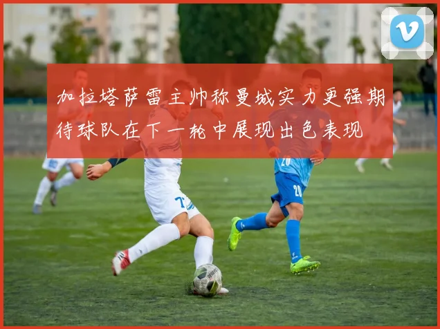 加拉塔萨雷主帅称曼城实力更强期待球队在下一轮中展现出色表现