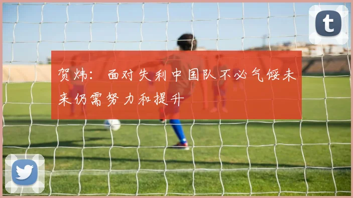 贺炜：面对失利中国队不必气馁未来仍需努力和提升