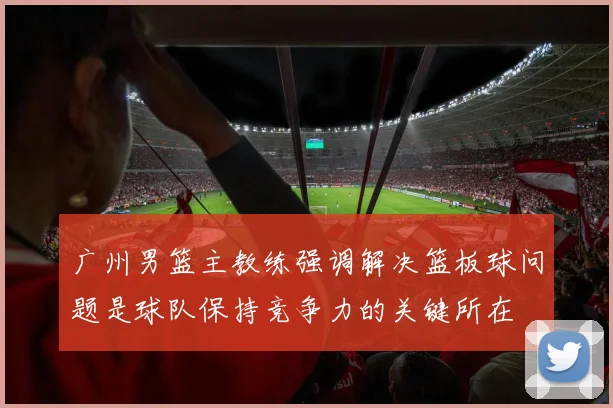 广州男篮主教练强调解决篮板球问题是球队保持竞争力的关键所在