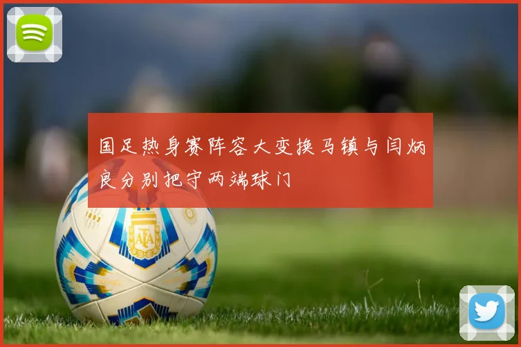 国足热身赛阵容大变换马镇与闫炳良分别把守两端球门