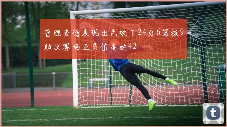 普理查德表现出色砍下24分6篮板9助攻赛场正负值高达42