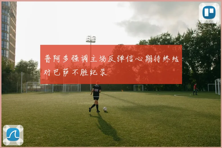 普阿多强调主场反弹信心期待终结对巴萨不胜纪录