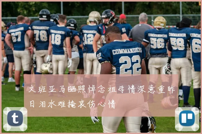 文班亚马晒照悼念祖母情深意重昨日泪水难掩哀伤心情