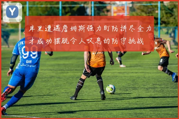 库里遭遇詹姆斯强力盯防拼尽全力才成功摆脱令人叹息的防守挑战