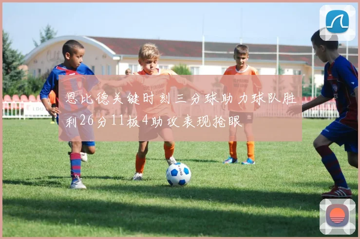 恩比德关键时刻三分球助力球队胜利26分11板4助攻表现抢眼