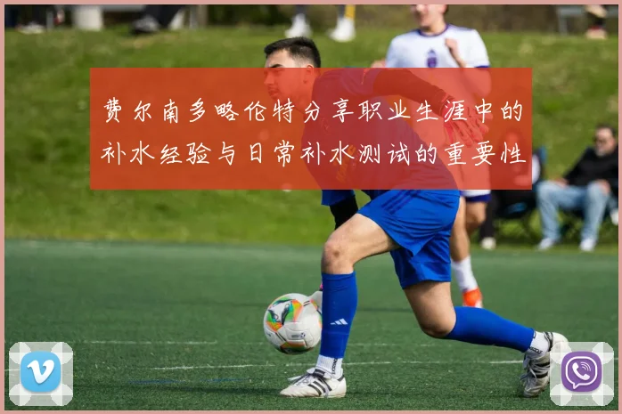 费尔南多略伦特分享职业生涯中的补水经验与日常补水测试的重要性