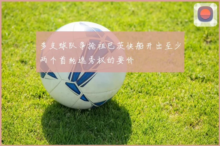 多支球队争抢祖巴茨快船开出至少两个首轮选秀权的要价