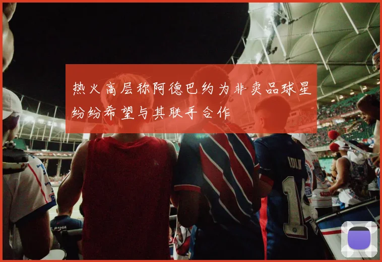 热火高层称阿德巴约为非卖品球星纷纷希望与其联手合作