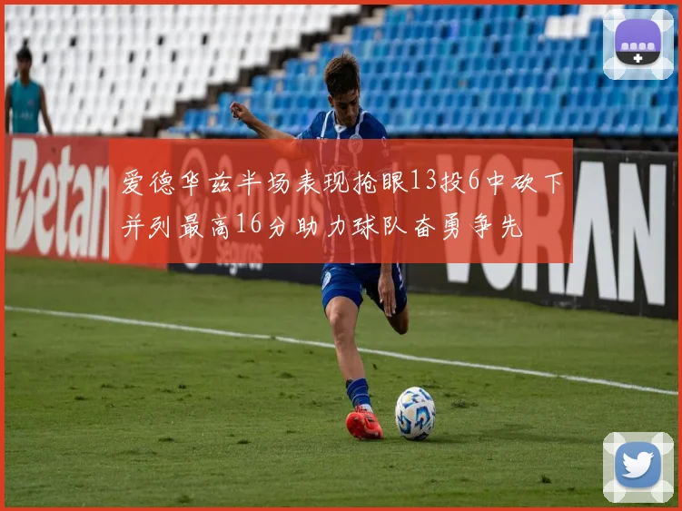 爱德华兹半场表现抢眼13投6中砍下并列最高16分助力球队奋勇争先