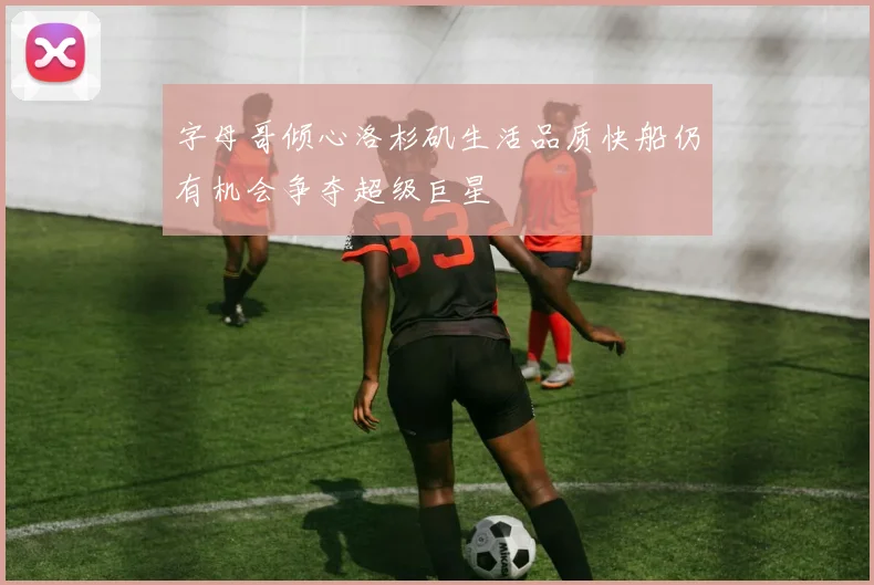 字母哥倾心洛杉矶生活品质快船仍有机会争夺超级巨星