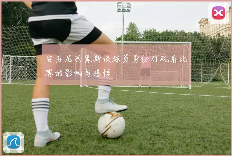 安芬尼西蒙斯谈球员身份对观看比赛的影响与感悟
