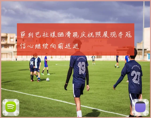 萨利巴社媒晒滑跪庆祝照展现夺冠信心继续向前迈进