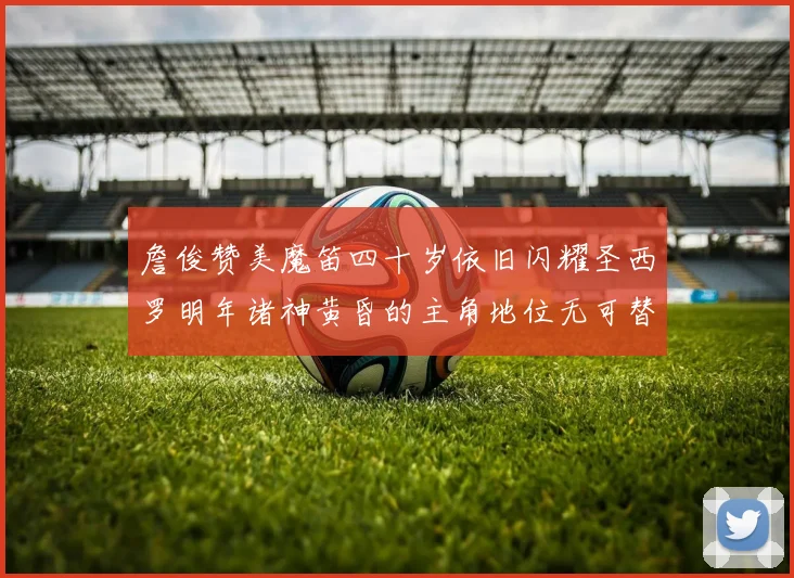 詹俊赞美魔笛四十岁依旧闪耀圣西罗明年诸神黄昏的主角地位无可替代