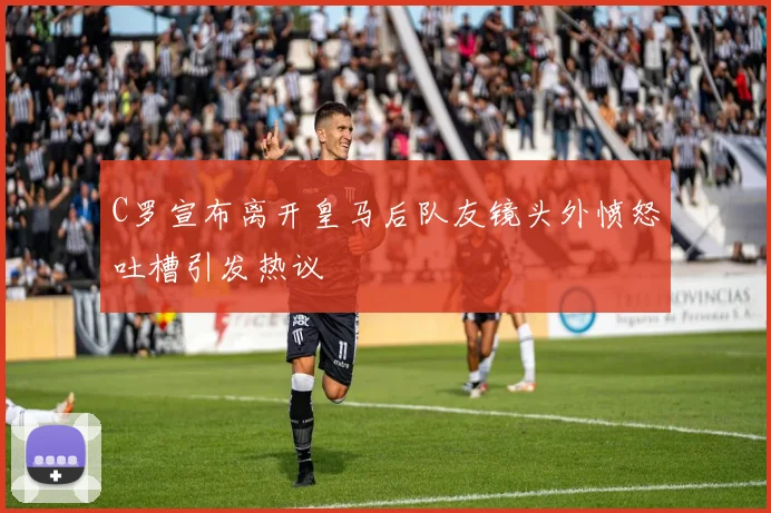 C罗宣布离开皇马后队友镜头外愤怒吐槽引发热议