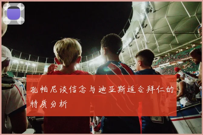 孔帕尼谈信念与迪亚斯适合拜仁的特质分析