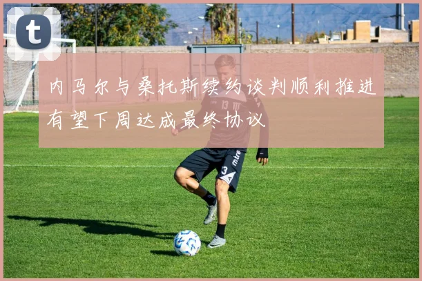 内马尔与桑托斯续约谈判顺利推进有望下周达成最终协议