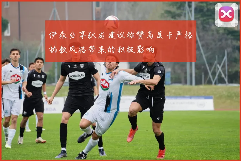 伊森分享狄龙建议称赞乌度卡严格执教风格带来的积极影响