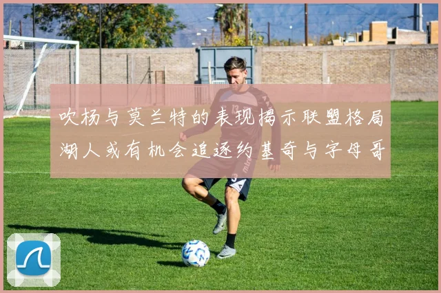 吹杨与莫兰特的表现揭示联盟格局湖人或有机会追逐约基奇与字母哥