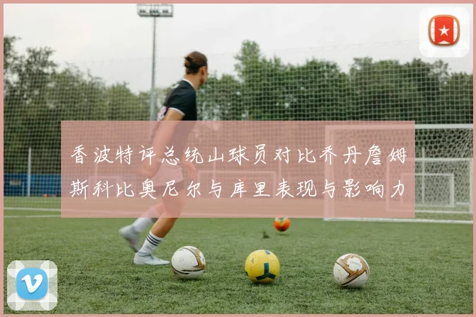 香波特评总统山球员对比乔丹詹姆斯科比奥尼尔与库里表现与影响力