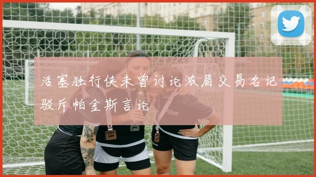 活塞独行侠未曾讨论浓眉交易名记驳斥帕金斯言论