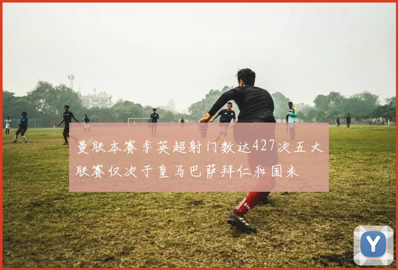 曼联本赛季英超射门数达427次五大联赛仅次于皇马巴萨拜仁和国米