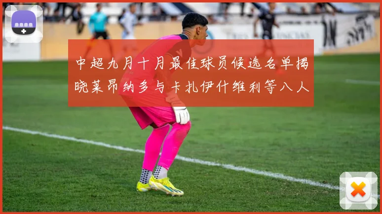 中超九月十月最佳球员候选名单揭晓莱昂纳多与卡扎伊什维利等八人入围