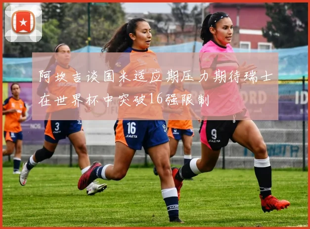 阿坎吉谈国米适应期压力期待瑞士在世界杯中突破16强限制