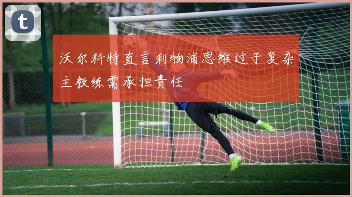 沃尔科特直言利物浦思维过于复杂主教练需承担责任