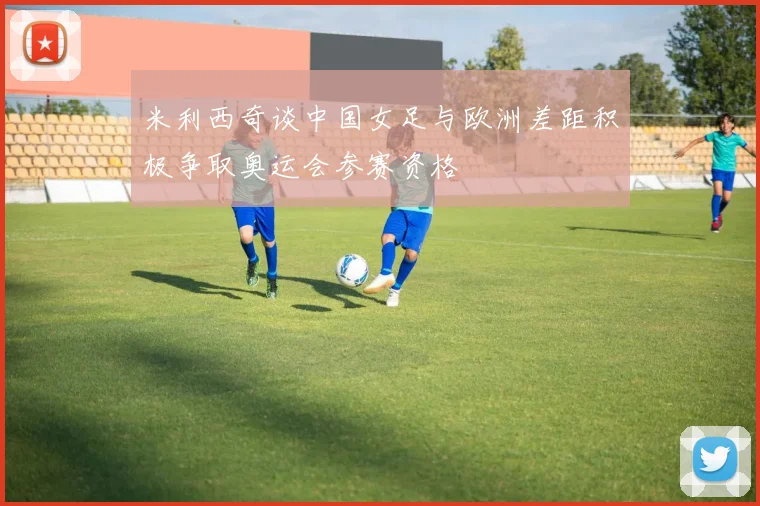 米利西奇谈中国女足与欧洲差距积极争取奥运会参赛资格